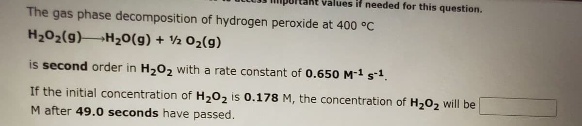values if needed for this question.
The gas phase decomposition of hydrogen peroxide at 400 °C
H202(g)H20(g) + ½ 02(g)
is second order in H,02 with a rate constant of 0.650 M-1 s-1.
If the initial concentration of H202 is 0.178 M, the concentration of H202 will be
M after 49.0 seconds have passed.
