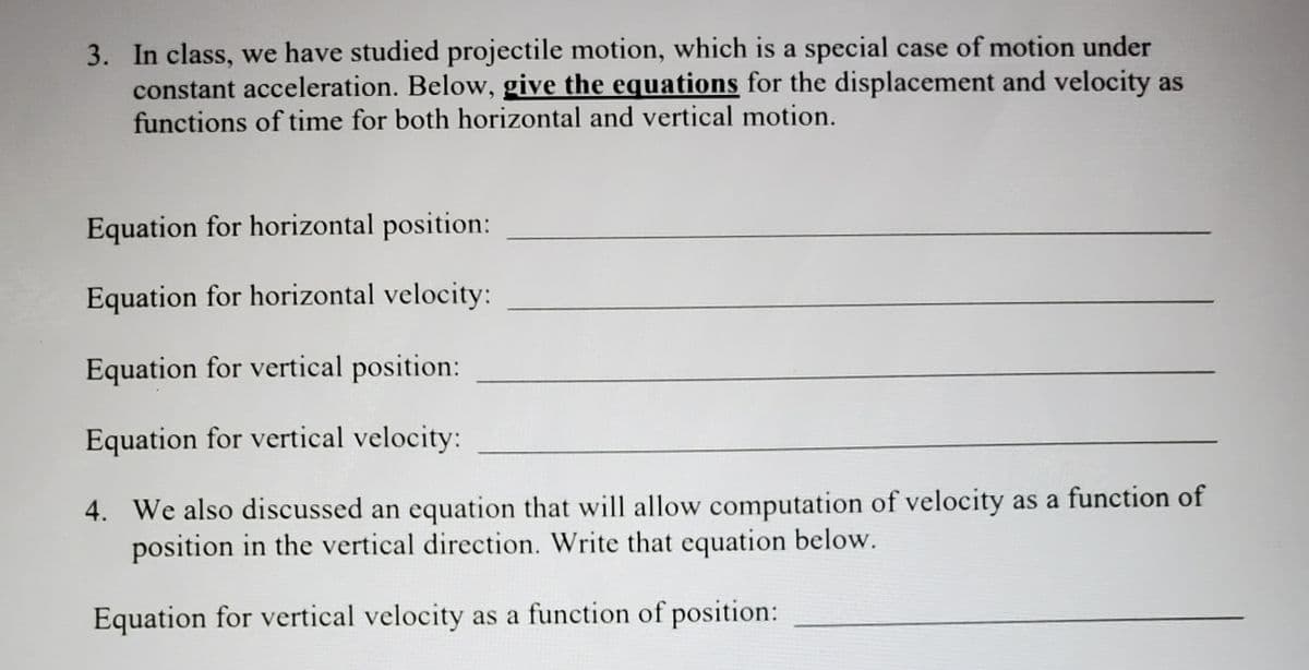 3. In class, we have studied projectile motion, which is a special case of motion under
constant acceleration. Below, give the equations for the displacement and velocity as
functions of time for both horizontal and vertical motion.
Equation for horizontal position:
Equation for horizontal velocity:
Equation for vertical position:
Equation for vertical velocity:
4. We also discussed an equation that will allow computation of velocity as a function of
position in the vertical direction. Write that equation below.
Equation for vertical velocity as a function of position:
