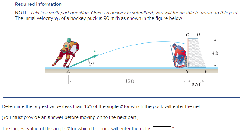 Required information
NOTE: This is a multi-part question. Once an answer is submitted, you will be unable to return to this part.
The initial velocity vo of a hockey puck is 90 mi/h as shown in the figure below.
C D
4 ft
В
16 ft
2.5 ft
Determine the largest value (less than 45°) of the angle a for which the puck will enter the net.
(You must provide an answer before moving on to the next part.)
The largest value of the angle a for which the puck will enter the net is
