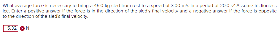 What average force is necessary to bring a 45.0-kg sled from rest to a speed of 3.00 m/s in a period of 20.0 s? Assume frictionless
ice. Enter a positive answer if the force is in the direction of the sled's final velocity and a negative answer if the force is opposite
to the direction of the sled's final velocity.
5.32 ON
