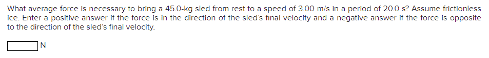 What average force is necessary to bring a 45.0-kg sled from rest to a speed of 3.00 m/s in a period of 20.0 s? Assume frictionless
ice. Enter a positive answer if the force is in the direction of the sled's final velocity and a negative answer if the force is opposite
to the direction of the sled's final velocity.
|N
