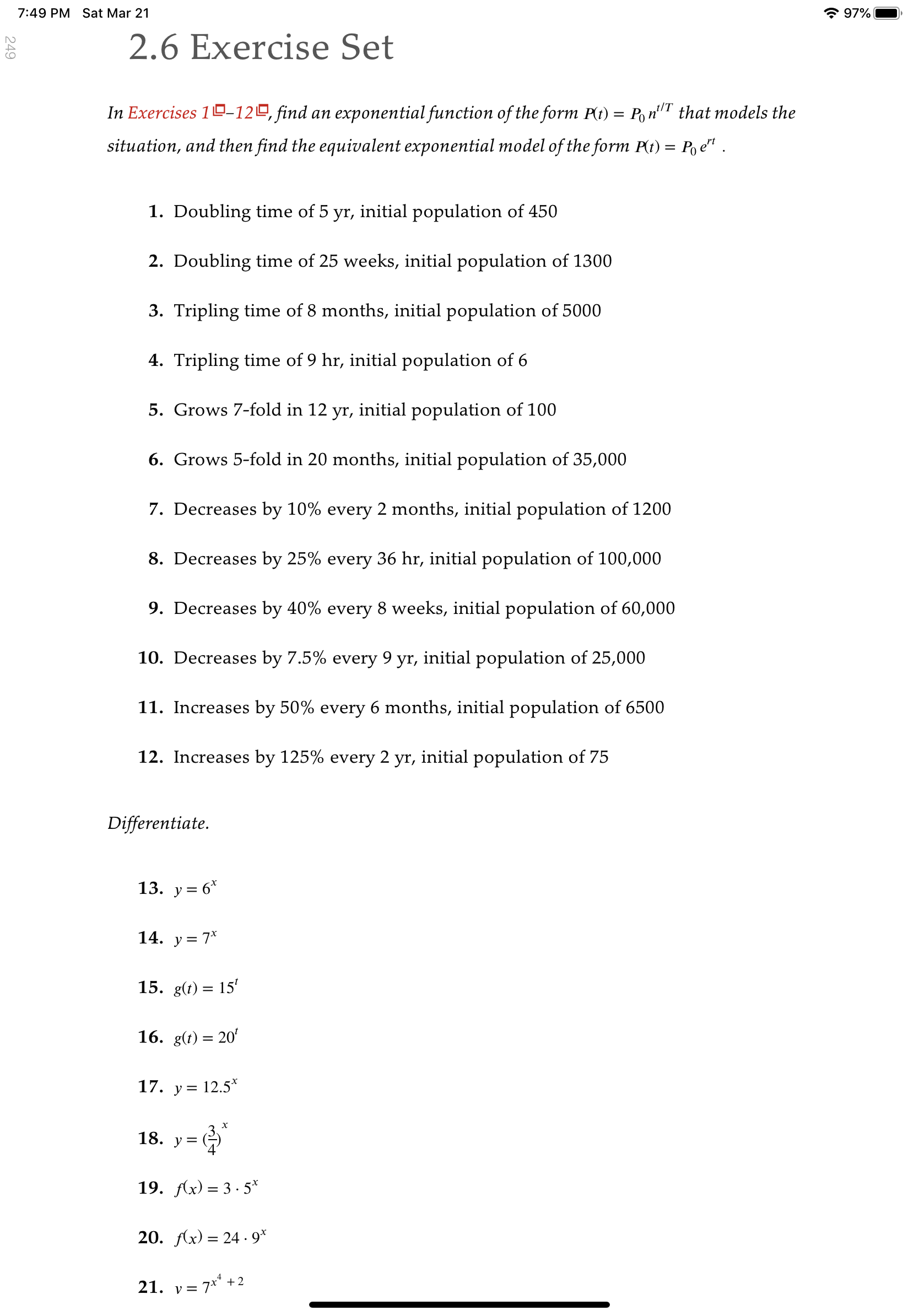 7:49 PM Sat Mar 21
* 97%
2.6 Exercise Set
In Exercises 10–12º, find an exponential function of the form P(t)
t/T
Po nT that models the
situation, and then find the equivalent exponential model of the form P(t) = Po e" .
1. Doubling time of 5 yr, initial population of 450
2. Doubling time of 25 weeks, initial population of 1300
3. Tripling time of 8 months, initial population of 5000
4. Tripling time of 9 hr, initial population of 6
5. Grows 7-fold in 12 yr, initial population of 100
6. Grows 5-fold in 20 months, initial population of 35,000
7. Decreases by 10% every 2 months, initial population of 1200
8. Decreases by 25% every 36 hr, initial population of 100,000
9. Decreases by 40% every 8 weeks, initial population of 60,000
10. Decreases by 7.5% every 9 yr, initial population of 25,000
11. Increases by 50% every 6 months, initial population of 6500
12. Increases by 125% every 2 yr, initial population of 75
Differentiate.
13. y = 6*
14. y= 7*
15. g(t) = 15'
16. g(t) = 20'
17. y = 12.5*
х
18. y=
19. Ax) = 3 · 5*
20. fAx) = 24 · 9*
21. v = 7** + 2
249
