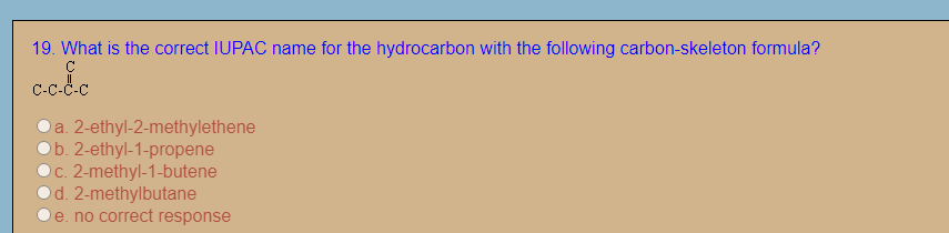 19. What is the correct IUPAC name for the hydrocarbon with the following carbon-skeleton formula?
C-c-C.c
a. 2-ethyl-2-methylethene
Ob. 2-ethyl-1-propene
c. 2-methyl-1-butene
d. 2-methylbutane
e. no correct response
