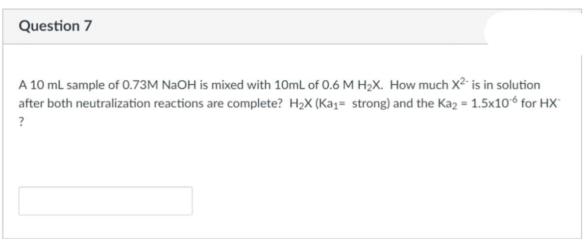 Question 7
A 10 ml sample of 0.73M NAOH is mixed with 10mL of 0.6 M H2X. How much X2- is in solution
after both neutralization reactions are complete? H2X (Ka1= strong) and the Kaz = 1.5x106 for HX
?
