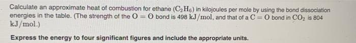 Calculate an approximate heat of combustion for ethane (C, H6) in kilojoules per mole by using the bond dissociation
energies in the table. (The strength of the O
kJ/mol.)
O bond is 498 kJ /mol, and that of a C =O bond in CO2 is 804
Express the energy to four significant figures and include the appropriate units.
