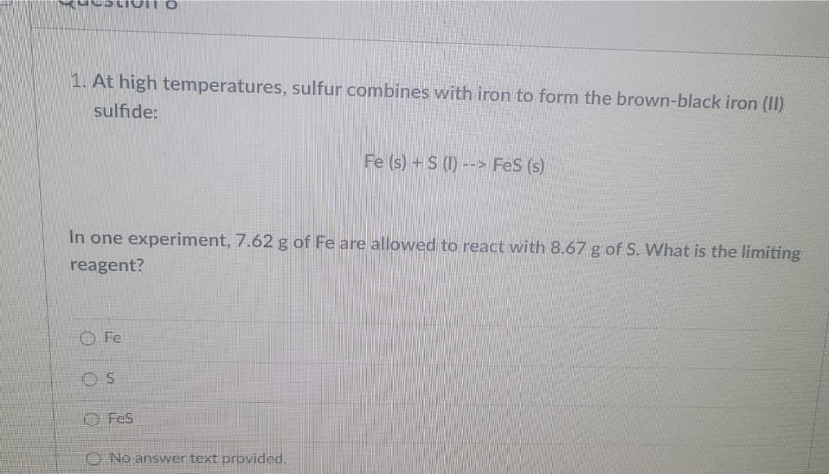 1. At high temperatures, sulfur combines with iron to form the brown-black iron (II)
sulfide:
Fe (s) + S (1) --> FeS (s)
In one experiment, 7.62 g of Fe are allowed to react with 8.67 g of S. What is the limiting
reagent?
O Fe
O Fes
O No answer text provided.
