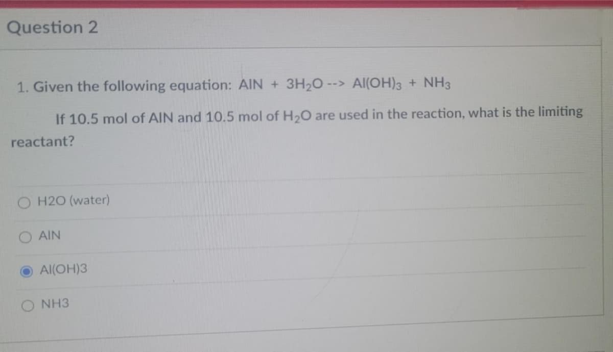 Question 2
1. Given the following equation: AIN + 3H2O --> Al(OH)3 + NH3
If 10.5 mol of AIN and 10.5 mol of H2O are used in the reaction, what is the limiting
reactant?
O H20 (water)
AIN
Al(OH)3
O NH3
