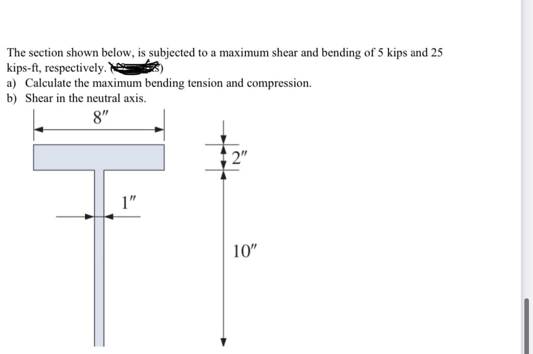 The section shown below, is subjected to a maximum shear and bending of 5 kips and 25
kips-ft, respectively.
a) Calculate the maximum bending tension and compression.
b) Shear in the neutral axis.
8"
2"
1"
10"
