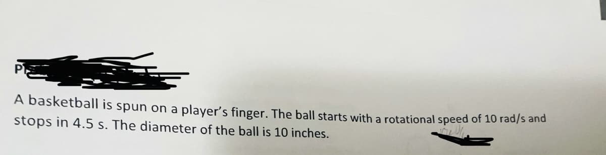 A basketball is spun on a player's finger. The ball starts with a rotational speed of 10 rad/s and
stops in 4.5 s. The diameter of the ball is 10 inches.