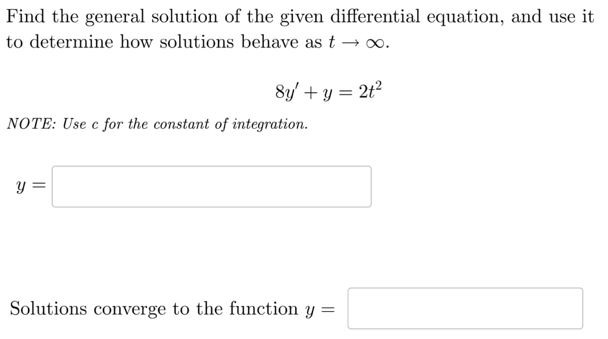 Find the general solution of the given differential equation, and use it
to determine how solutions behave as t →∞.
8y' + y = 2t²
NOTE: Use c for the constant of integration.
y =
Solutions converge to the function y
=