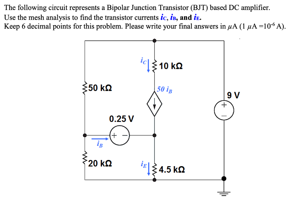 The following circuit represents a Bipolar Junction Transistor (BJT) based DC amplifier.
Use the mesh analysis to find the transistor currents ic, iв, and iE.
Keep 6 decimal points for this problem. Please write your final answers in µA (1 µA =10-6 A).
350 ΚΩ
0.25 V
(+
20 ΚΩ
ich 10 k
50 iB
iɛ|≤4.5 kº
9 V
+