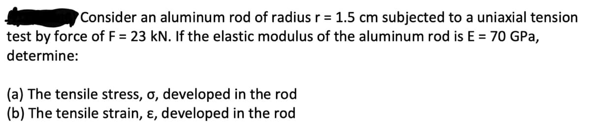 Consider an aluminum rod of radius r = 1.5 cm subjected to a uniaxial tension
test by force of F = 23 kN. If the elastic modulus of the aluminum rod is E = 70 GPa,
determine:
(a) The tensile stress, σ, developed in the rod
(b) The tensile strain, &, developed in the rod