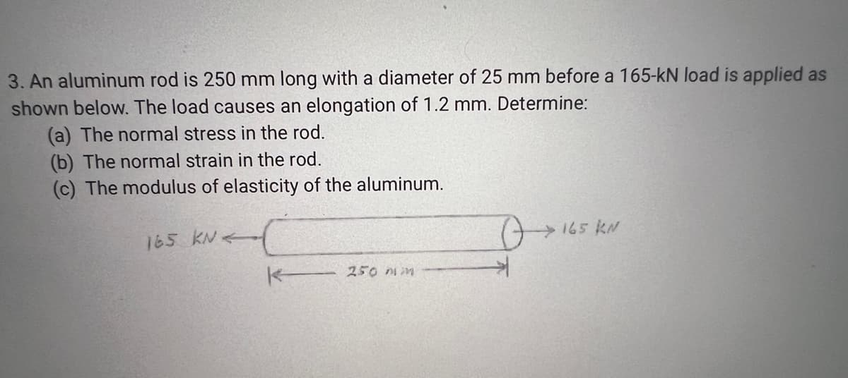 3. An aluminum rod is 250 mm long with a diameter of 25 mm before a 165-kN load is applied as
shown below. The load causes an elongation of 1.2 mm. Determine:
(a) The normal stress in the rod.
(b) The normal strain in the rod.
(c) The modulus of elasticity of the aluminum.
165 KN
165 KN
K250 mm