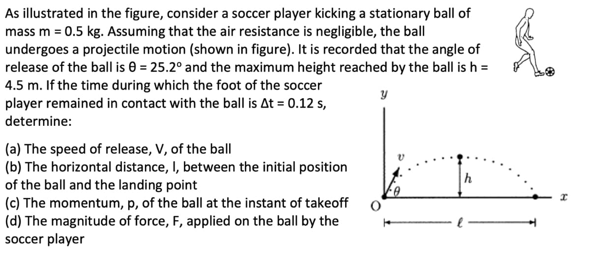 As illustrated in the figure, consider a soccer player kicking a stationary ball of
mass m = 0.5 kg. Assuming that the air resistance is negligible, the ball
undergoes a projectile motion (shown in figure). It is recorded that the angle of
release of the ball is 0 = 25.2° and the maximum height reached by the ball is h =
4.5 m. If the time during which the foot of the soccer
player remained in contact with the ball is At =
determine:
(a) The speed of release, V, of the ball
0.12 s,
(b) The horizontal distance, I, between the initial position
of the ball and the landing point
(c) The momentum, p, of the ball at the instant of takeoff
(d) The magnitude of force, F, applied on the ball by the
soccer player
У