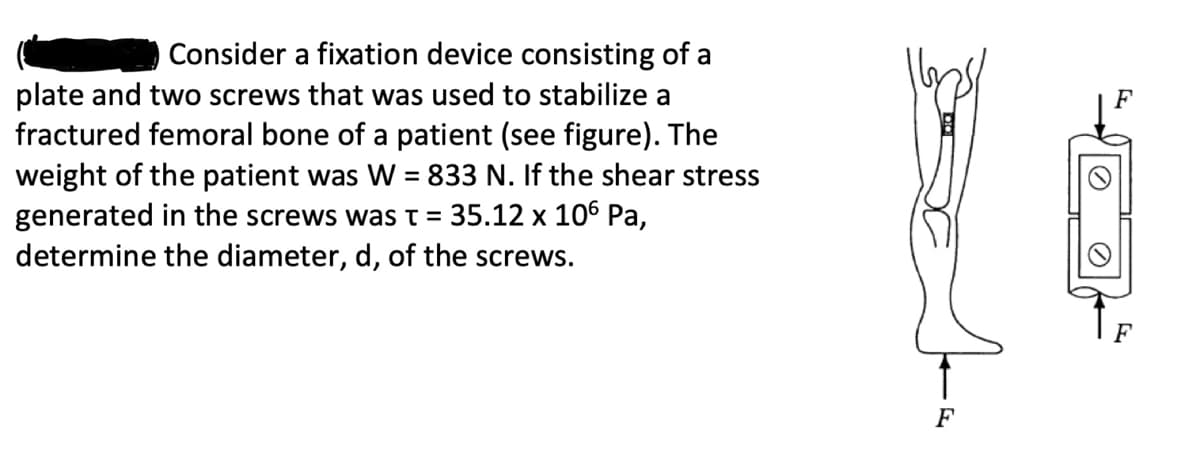 Consider a fixation device consisting of a
plate and two screws that was used to stabilize a
fractured femoral bone of a patient (see figure). The
weight of the patient was W = 833 N. If the shear stress
generated in the screws was t = 35.12 x 106 Pa,
determine the diameter, d, of the screws.
F