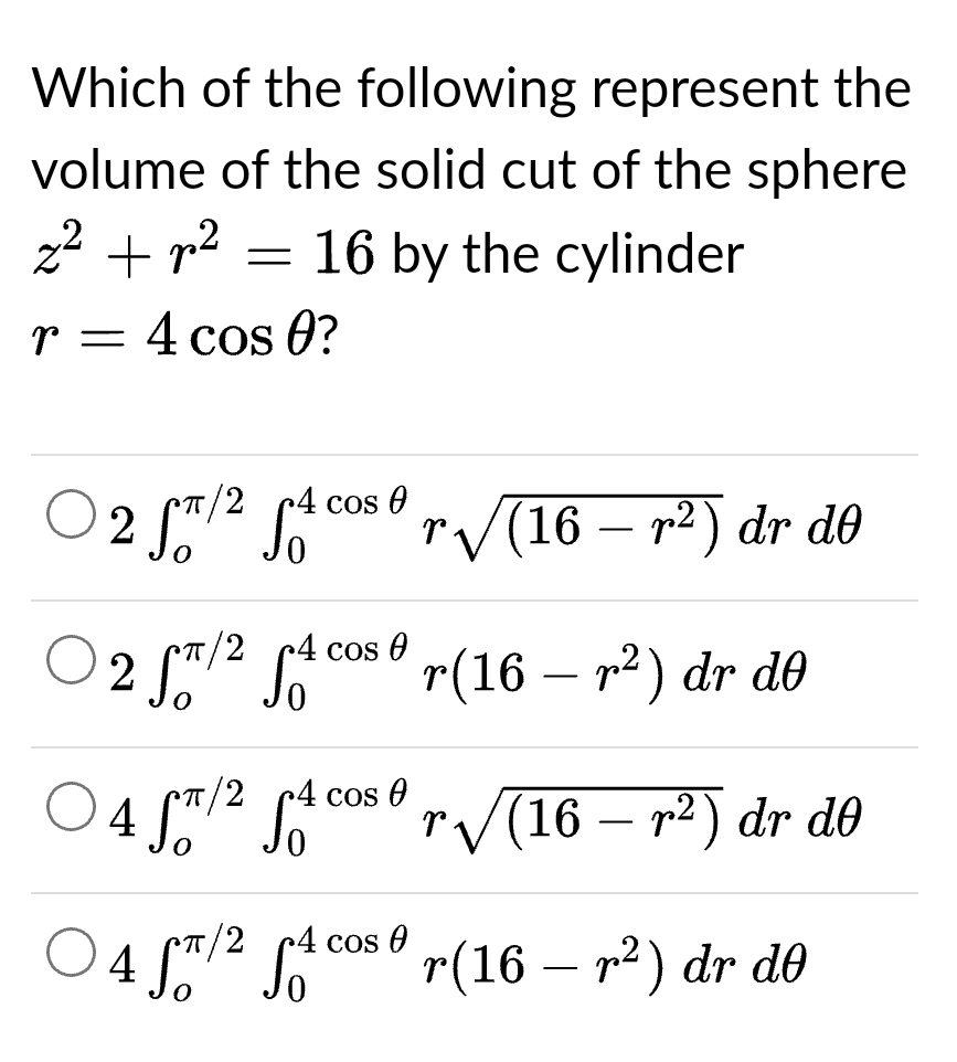 Which of the following represent the
volume of the solid cut of the sphere
z² + p²
16 by the cylinder
r = 4 cos 0?
=
4 cos 0
2 Sπ/² S₁
/2 4 cos 0
2 ST/² S₁²
r/2 4 cos 0
4 ST/² St
4 Sπ/² S₁²
r4 cos 0
r√(16 – r²) dr də
r(16-r²) dr de
√(16r²) dr de
r(16 – r²) dr de