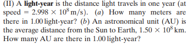 (II) A light-year is the distance light travels in one year (at
speed = 2.998 x 10*m/s). (a) How many meters are
there in 1.00 light-year? (b) An astronomical unit (AU) is
the average distance from the Sun to Earth, 1.50 × 10 km.
How many AU are there in 1.00 light-year?
