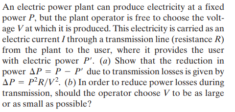 An electric power plant can produce electricity at a fixed
power P, but the plant operator is free to choose the volt-
age V at which it is produced. This electricity is carried as an
electric current I through a transmission line (resistance R)
from the plant to the user, where it provides the use
with electric power P'. (a) Show that the reduction in
power AP = P –- P' due to transmission losses is given by
AP = P²R/V². (b) In order to reduce power losses during
transmission, should the operator choose V to be as large
or as small as possible?
