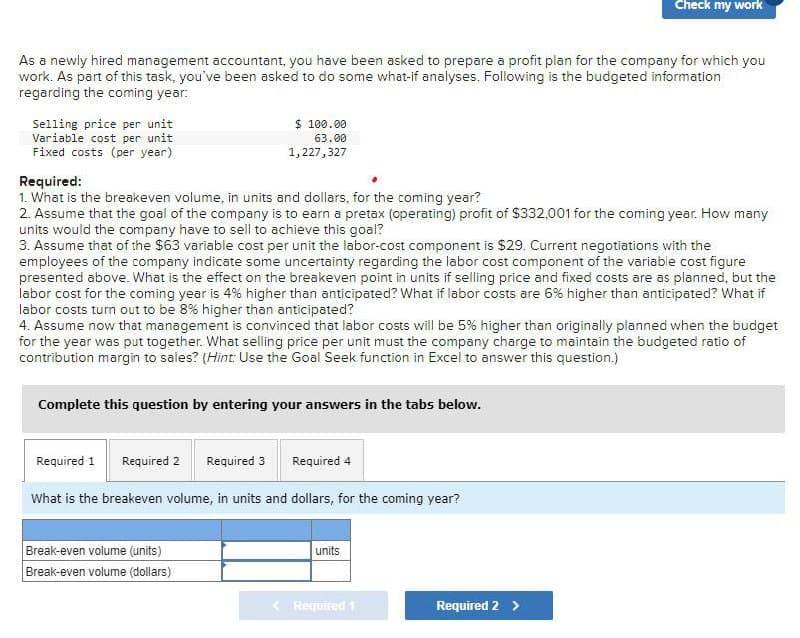 Check my work
As a newly hired management accountant, you have been asked to prepare a profit plan for the company for which you
work. As part of this task, you've been asked to do some what-if analyses. Following is the budgeted information
regarding the coming year:
Selling price per unit
Variable cost per unit
Fixed costs (per year)
Required:
$ 100.00
63.00
1,227,327
1. What is the breakeven volume, in units and dollars, for the coming year?
2. Assume that the goal of the company is to earn a pretax (operating) profit of $332,001 for the coming year. How many
units would the company have to sell to achieve this goal?
3. Assume that of the $63 variable cost per unit the labor-cost component is $29. Current negotiations with the
employees of the company indicate some uncertainty regarding the labor cost component of the variable cost figure
presented above. What is the effect on the breakeven point in units if selling price and fixed costs are as planned, but the
labor cost for the coming year is 4% higher than anticipated? What if labor costs are 6% higher than anticipated? What if
labor costs turn out to be 8% higher than anticipated?
4. Assume now that management is convinced that labor costs will be 5% higher than originally planned when the budget
for the year was put together. What selling price per unit must the company charge to maintain the budgeted ratio of
contribution margin to sales? (Hint: Use the Goal Seek function in Excel to answer this question.)
Complete this question by entering your answers in the tabs below.
Required 1 Required 2 Required 3
Required 4
What is the breakeven volume, in units and dollars, for the coming year?
Break-even volume (units)
units
Break-even volume (dollars)
Required 1
Required 2 >