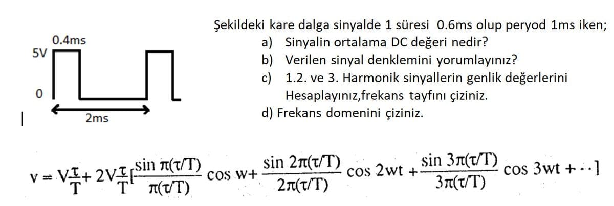 5V
0
0.4ms
V=
2ms
=VI+ 2VI
sin (t/T)
-2VP (UT)
Şekildeki kare dalga sinyalde 1 süresi 0.6ms olup peryod 1ms iken;
a) Sinyalin ortalama DC değeri nedir?
b) Verilen sinyal denklemini yorumlayınız?
c)
1.2. ve 3. Harmonik sinyallerin genlik değerlerini
Hesaplayınız,frekans tayfını çiziniz.
d) Frekans domenini çiziniz.
COS W+
sin 2л(t/T)
2π(τ/T)
cos 2wt +
sin 3л(T/T)
3n(t/T)
cos 3wt +..]