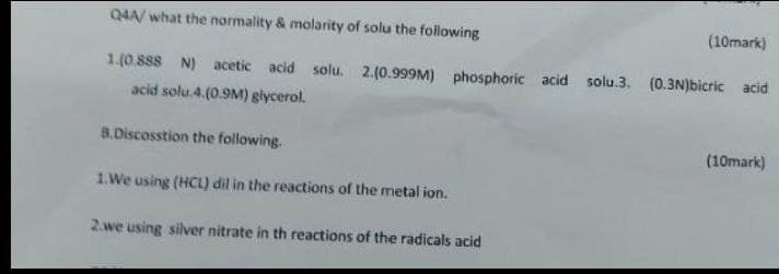Q4A/ what the normality & molarity of solu the following
(10mark)
1.(0.888 N) acetic acid solu. 2.(0.999M) phosphoric acid solu.3. (0.3N)bicric acid
acid solu.4.(0.9M) glycerol.
8.Discosstion the following.
(10mark)
1.We using (HCL) dil in the reactions of the metal ion.
2.we using silver nitrate in th reactions of the radicals acid
