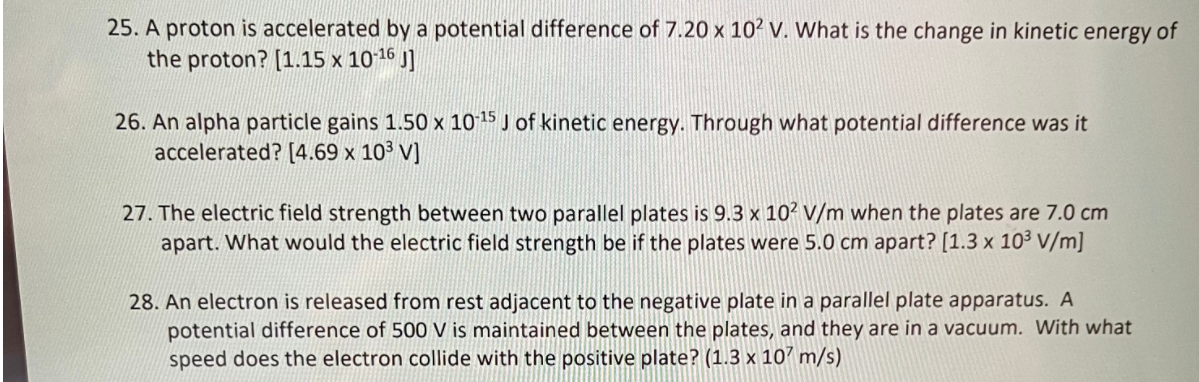 25. A proton is accelerated by a potential difference of 7.20 x 10? V. What is the change in kinetic energy of
the proton? [1.15 x 1016 J]
26. An alpha particle gains 1.50 x 1015 J of kinetic energy. Through what potential difference was it
accelerated? [4.69 x 10³ V]
27. The electric field strength between two parallel plates is 9.3 x 10² v/m when the plates are 7.0 cm
apart. What would the electric field strength be if the plates were 5.0 cm apart? [1.3 x 103 V/m]
28. An electron is released from rest adjacent to the negative plate in a parallel plate apparatus. A
potential difference of 500 V is maintained between the plates, and they are in a vacuum. With what
speed does the electron collide with the positive plate? (1.3 x 10? m/s)
