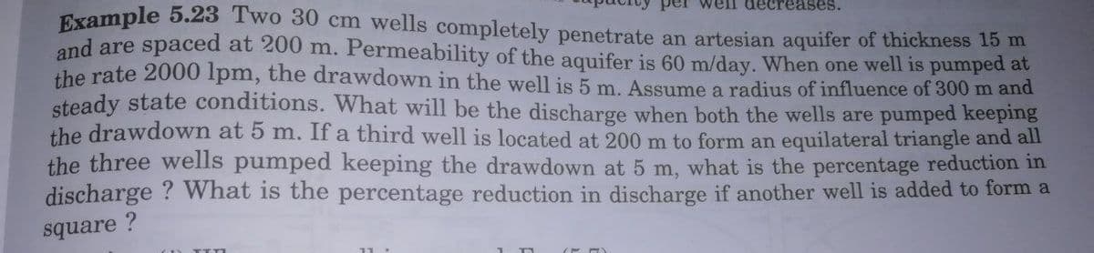 Example 5.23 Two 30 cm wells completely penetrate an artesian aquifer of thickness 15 m
ell decreases.
spaced at 200 m. Permeability of the aquifer is 60 m/day. When one well is pumped at
and are
the rate 2000 Ipm, the drawdown in the well is 5 m. Assume a radius of influence of 300m and
steady state conditions. What will be the discharge when both the wells are pumped keeping
the drawdown at 5 m. If a third well is located at 200 m to form an equilateral triangle and all
the three wells pumped keeping the drawdown at 5 m, what is the percentage reduction in
discharge ? What is the percentage reduction in discharge if another well is added to form a
square ?
