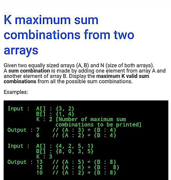 K maximum sum
combinations from two
arrays
Given two equally sized arrays (A, B) and N (size of both arrays).
A sum combination is made by adding one element from aray A and
another element of array B. Display the maximum K valid sum
combinations from all the possible sum combinations.
Examples:
Input :
A[] : {3, 2}
B[] : {1, 4}
K: 2 [Number of maximum sum
combinations to be printed]
/ (A : 3) + (B : 4)
// (A : 2) + (B: 4)
Output : 7
6
Input : A[] : {4, 2,
5, 1}
B[] : {8, 0, 3, 5}
K : 3
/7 (A : 5) + (B : 8)
// (A : 4) +
// (A : 2) + (B : 8)
Output : 13
12
10
(B : 8)
