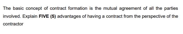 The basic concept of contract formation is the mutual agreement of all the parties
involved. Explain FIVE (5) advantages of having a contract from the perspective of the
contractor