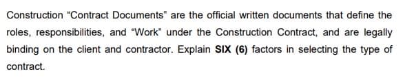 Construction "Contract Documents" are the official written documents that define the
roles, responsibilities, and "Work" under the Construction Contract, and are legally
binding on the client and contractor. Explain SIX (6) factors in selecting the type of
contract.