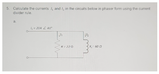 5. Calculate the currents, and I in the circuits below in phasor form using the current
divider rule.
a.
Is = 20A 40°
↓1₁
R = 220
+12
X= 600