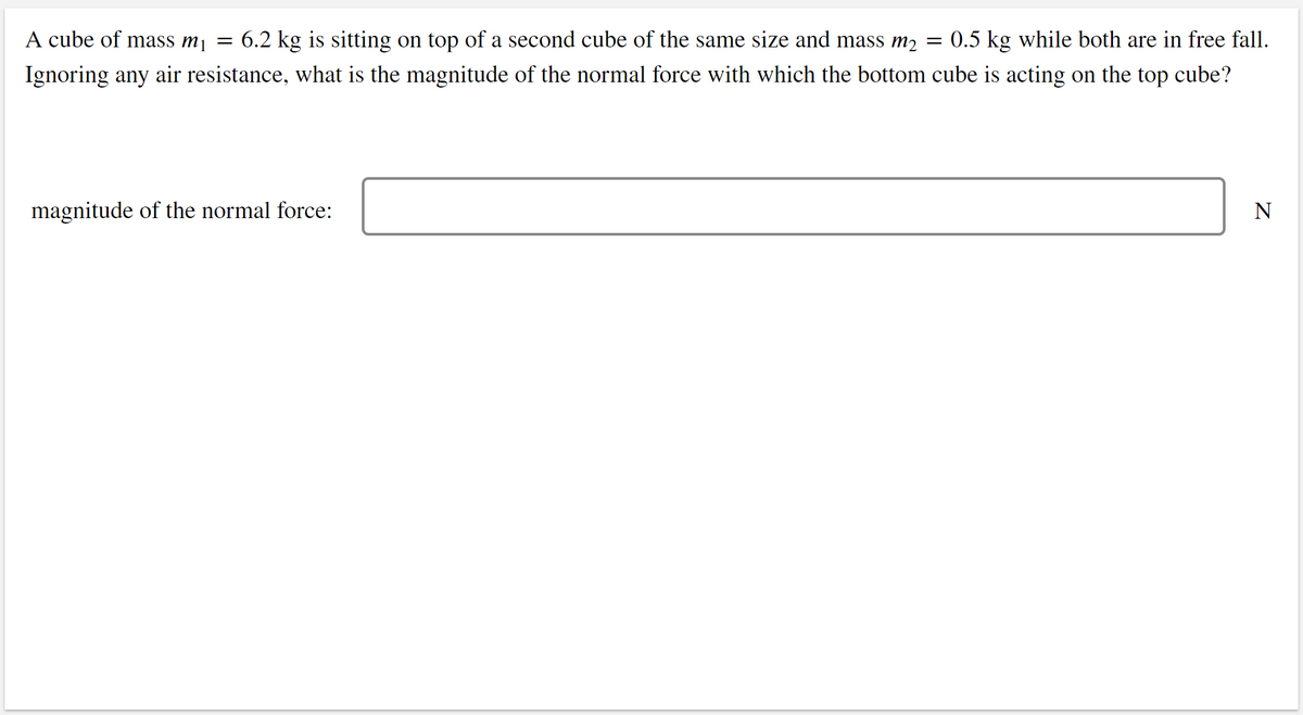 A cube of mass m¡ =
6.2 kg is sitting on top of a second cube of the same size and mass m2 = 0.5 kg while both are in free fall.
Ignoring any air resistance, what is the magnitude of the normal force with which the bottom cube is acting on the top cube?
magnitude of the normal force:
N
