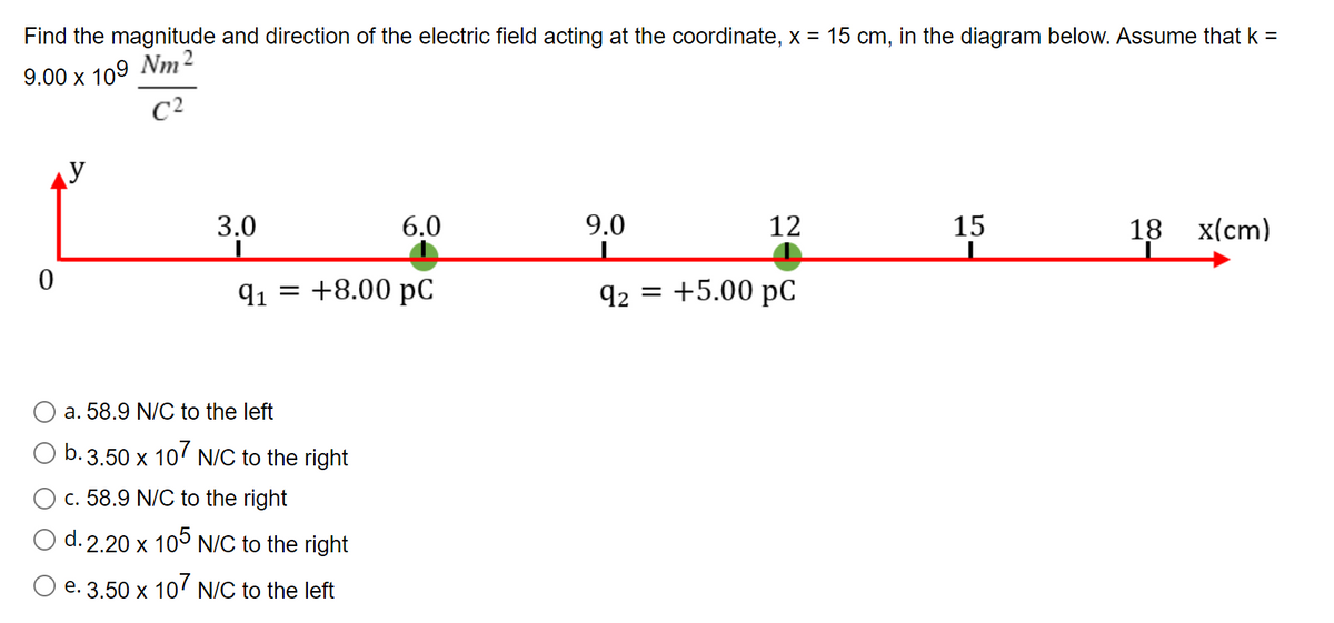 Find the magnitude and direction of the electric field acting at the coordinate, x = 15 cm, in the diagram below. Assume that k =
9.00 х 109 Nm 2
C2
y
9.0
15
3,0
6.0
12
18 х(сm)
91 = +8.00 pC
92 = +5.00 pC
a. 58.9 N/C to the left
b.3.50 x 10' N/C to the right
c. 58.9 N/C to the right
d. 2.20 x 105 N/C to the right
O e. 3.50 x 10' N/C to the left
