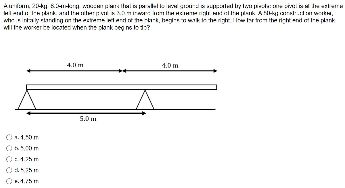 A uniform, 20-kg, 8.0-m-long, wooden plank that is parallel to level ground is supported by two pivots: one pivot is at the extreme
left end of the plank, and the other pivot is 3.0 m inward from the extreme right end of the plank. A 80-kg construction worker,
who is initally standing on the extreme left end of the plank, begins to walk to the right. How far from the right end of the plank
will the worker be located when the plank begins to tip?
4.0 m
4.0 m
5.0 m
a. 4.50 m
O b.5.00 m
O c. 4.25 m
d. 5.25 m
O e. 4.75 m
