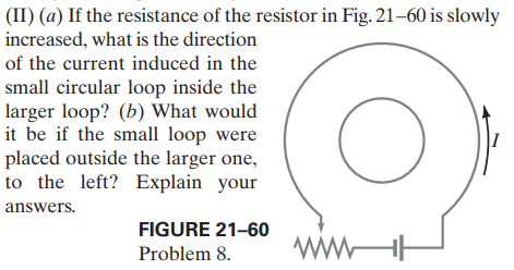 (II) (a) If the resistance of the resistor in Fig. 21–60 is slowly
increased, what is the direction
of the current induced in the
small circular loop inside the
larger loop? (b) What would
it be if the small loop were
placed outside the larger one,
to the left? Explain your
|I
answers.
FIGURE 21-60
ww-
Problem 8.

