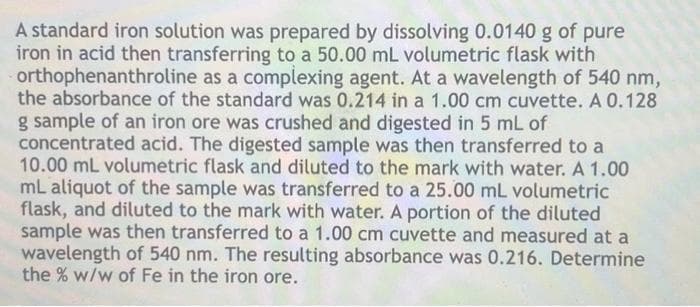 A standard iron solution was prepared by dissolving 0.0140 g of pure
iron in acid then transferring to a 50.00 mL volumetric flask with
orthophenanthroline as a complexing agent. At a wavelength of 540 nm,
the absorbance of the standard was 0.214 in a 1.00 cm cuvette. A 0.128
g sample of an iron ore was crushed and digested in 5 mL of
concentrated acid. The digested sample was then transferred to a
10.00 mL volumetric flask and diluted to the mark with water. A 1.00
mL aliquot of the sample was transferred to a 25.00 mL volumetric
flask, and diluted to the mark with water. A portion of the diluted
sample was then transferred to a 1.00 cm cuvette and measured at a
wavelength of 540 nm. The resulting absorbance was 0.216. Determine
the % w/w of Fe in the iron ore.