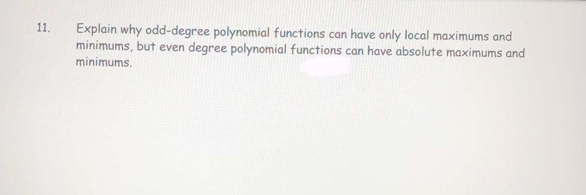 11.
Explain why odd-degree polynomial functions can have only local maximums and
minimums, but even degree polynomial functions can have absolute maximums and
minimums.
