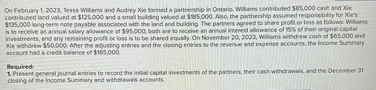On February 1, 2023, Tessa Williams and Audrey Xie formed a partnership in Ontario. Williams contributed $85,000 cash and Xie
contributed land valued at $125,000 and a small building valued at $185,000. Also, the partnership assumed responsibility for Xie's
$135,000 long-term note payable associated with the land and building. The partners agreed to share profit or loss as follows: Williams
is to receive an annual salary allowance of $95,000, both are to receive an annual interest allowance of 15% of their original capital
investments, and any remaining profit or loss is to be shared equally. On November 20, 2023, Williams withdrew cash of $65,000 and
Xie withdrew $50,000. After the adjusting entries and the closing entries to the revenue and expense accounts, the Income Summary
account had a credit balance of $165,000.
Required:
1. Present general journal entries to record the initial capital investments of the partners, their cash withdrawals, and the December 31
closing of the Income Summary and withdrawals accounts.