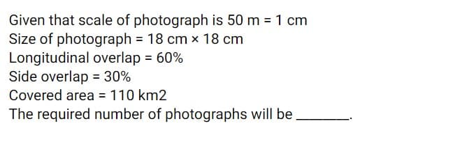 Given that scale of photograph is 50 m = 1 cm
Size of photograph = 18 cm x 18 cm
Longitudinal overlap = 60%
Side overlap = 30%
Covered area = 110 km2
The required number of photographs will be,
