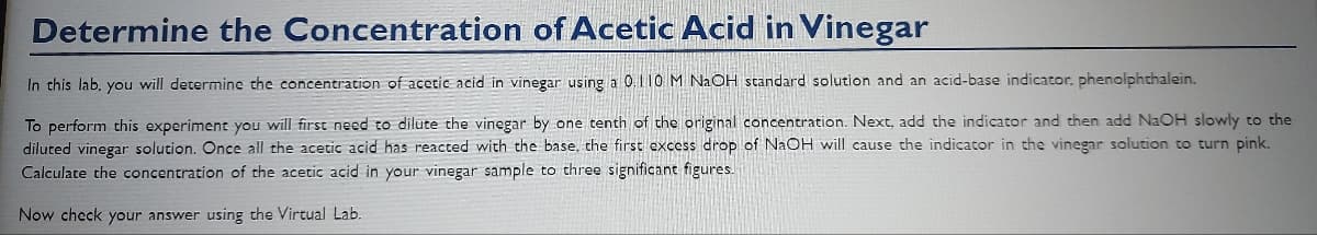 Determine the Concentration of Acetic Acid in Vinegar
In this lab, you will determine the concentration of acetic acid in vinegar using a 0.110 M NaOH standard solution and an acid-base indicator. phenolphthalein.
To perform this experiment you will first need to dilute the vinegar by one tenth of the original concentration. Next, add the indicator and then add NaOH slowly to the
diluted vinegar solution. Once all the acetic acid has reacted with the base, the first excess drop of NaOH will cause the indicator in the vinegar solution to turn pink.
Calculate the concentration of the acetic acid in your vinegar sample to three significant figures.
Now check your answer using the Virtual Lab.