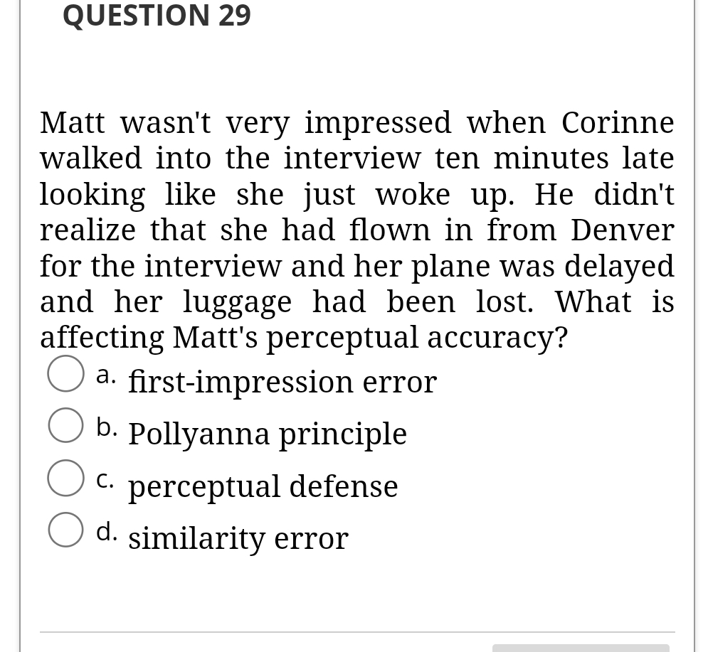 QUESTION 29
Matt wasn't very impressed when Corinne
walked into the interview ten minutes late
looking like she just woke up. He didn't
realize that she had flown in from Denver
for the interview and her plane was delayed
and her luggage had been lost. What is
affecting Matt's perceptual accuracy?
a. first-impression error
b. Pollyanna principle
C.
perceptual defense
d. similarity error
