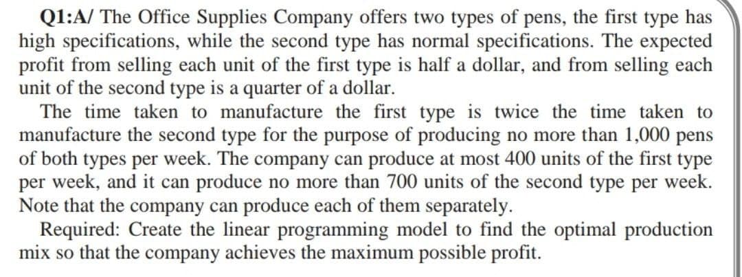 Q1:A/ The Office Supplies Company offers two types of pens, the first type has
high specifications, while the second type has normal specifications. The expected
profit from selling each unit of the first type is half a dollar, and from selling each
unit of the second type is a quarter of a dollar.
The time taken to manufacture the first type is twice the time taken to
manufacture the second type for the purpose of producing no more than 1,000 pens
of both types per week. The company can produce at most 400 units of the first type
per week, and it can produce no more than 700 units of the second type per week.
Note that the company can produce each of them separately.
Required: Create the linear programming model to find the optimal production
mix so that the company achieves the maximum possible profit.