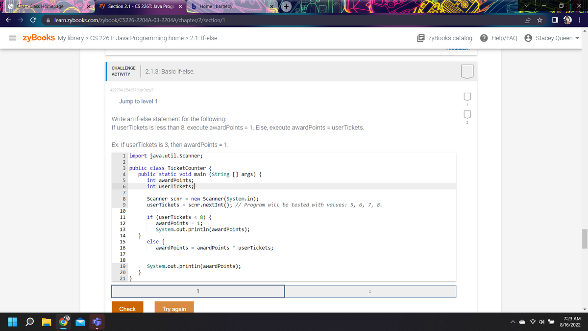 zy Section 2.1 - CS 226T: Java Progra X bHome | bartleby
✰ learn.zybooks.com/zybook/CS226-2204A-03-2204A/chapter/2/section/1
CTU Class Homepage.
=zyBooks My library > CS 226T: Java Programming home > 2.1: If-else
CHALLENGE
ACTIVITY
422784.2543518.qx3zqy7
Jump to level 1
Write an if-else statement for the following:
If userTickets is less than 8, execute award Points = 1. Else, execute award Points = userTickets.
Ex: If userTickets is 3, then award Points = 1.
1 import java.util.Scanner;
2
3 public class TicketCounter {
4
5
6
8
9
10
11
12
13
14
15
16
17
18
19
20
21 }
2.1.3: Basic if-else.
Check
public static void main (String [] args) {
}
}
int awardpoints;
int userTickets;
Scanner scnr = new Scanner(System.in);
userTickets = scnr.nextInt(); // Program will be tested with values: 5, 6, 7, 8.
if (userTickets < 8) {
award Points = 1;
System.out.println(award Points);
else {
awardpoints = award Points * userTickets;
System.out.println(award Points);
Try again
1
zyBooks catalog
Tecuvuun.
D-D~
? Help/FAQ
Stacey Queen
X
:
7:23 AM
8/16/2022