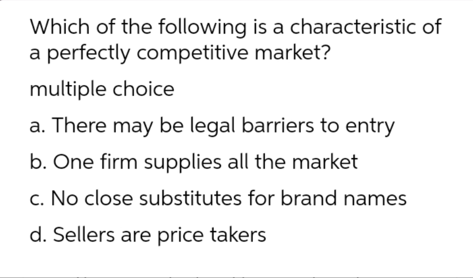 Which of the following is a characteristic of
a perfectly competitive market?
multiple choice
a. There may be legal barriers to entry
b. One firm supplies all the market
c. No close substitutes for brand names
d. Sellers are price takers
