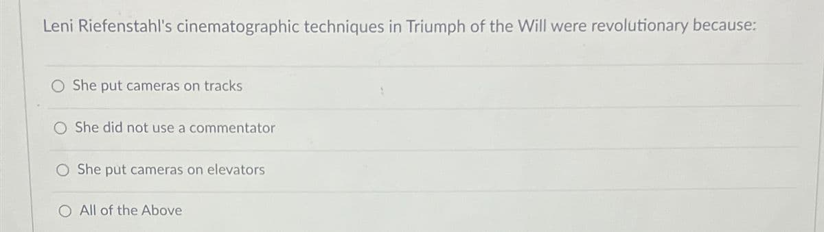 Leni Riefenstahl's cinematographic techniques in Triumph of the Will were revolutionary because:
She put cameras on tracks
O She did not use a commentator
She put cameras on elevators
All of the Above