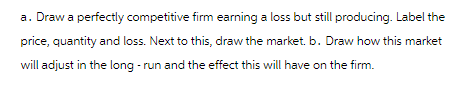a. Draw a perfectly competitive firm earning a loss but still producing. Label the
price, quantity and loss. Next to this, draw the market. b. Draw how this market
will adjust in the long-run and the effect this will have on the firm.