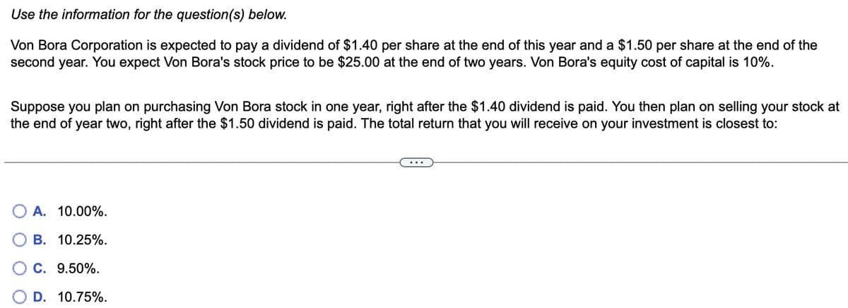 Use the information for the question(s) below.
Von Bora Corporation is expected to pay a dividend of $1.40 per share at the end of this year and a $1.50 per share at the end of the
second year. You expect Von Bora's stock price to be $25.00 at the end of two years. Von Bora's equity cost of capital is 10%.
Suppose you plan on purchasing Von Bora stock in one year, right after the $1.40 dividend is paid. You then plan on selling your stock at
the end of year two, right after the $1.50 dividend is paid. The total return that you will receive on your investment is closest to:
OA. 10.00%.
B. 10.25%.
C. 9.50%.
D. 10.75%.