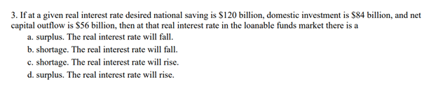 3. If at a given real interest rate desired national saving is $120 billion, domestic investment is $84 billion, and net
capital outflow is $56 billion, then at that real interest rate in the loanable funds market there is a
a. surplus. The real interest rate will fall.
b. shortage. The real interest rate will fall.
c. shortage. The real interest rate will rise.
d. surplus. The real interest rate will rise.