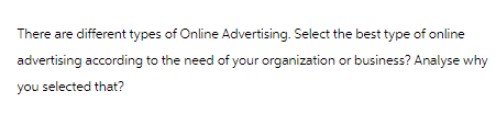 There are different types of Online Advertising. Select the best type of online
advertising according to the need of your organization or business? Analyse why
you selected that?