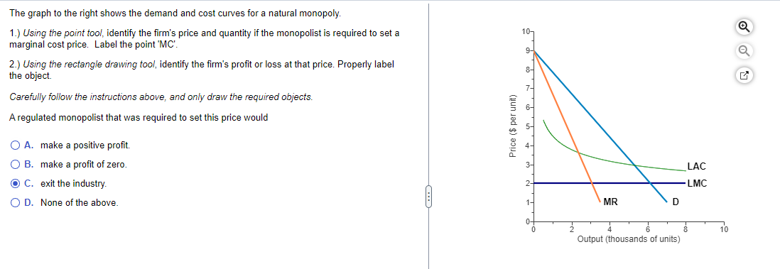 The graph to the right shows the demand and cost curves for a natural monopoly.
1.) Using the point tool, identify the firm's price and quantity if the monopolist is required to set a
marginal cost price. Label the point "MC'.
2.) Using the rectangle drawing tool, identify the firm's profit or loss at that price. Properly label
the object.
Carefully follow the instructions above, and only draw the required objects.
A regulated monopolist that was required to set this price would
O A. make a positive profit.
O B. make a profit of zero.
OC. exit the industry.
O D. None of the above.
Price ($ per unit)
10-
9-
8-
1-
MR
D
Output (thousands of units)
LAC
-LMC
10